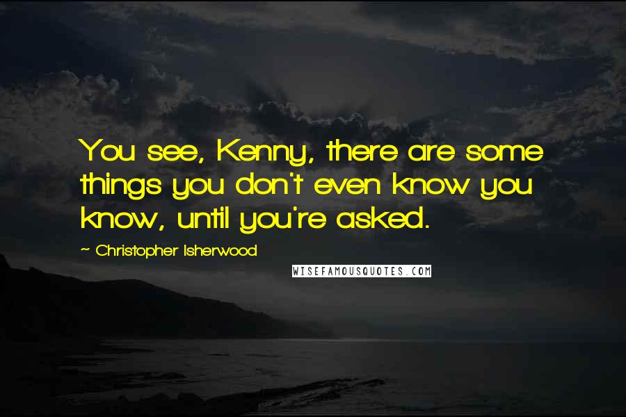 Christopher Isherwood Quotes: You see, Kenny, there are some things you don't even know you know, until you're asked.