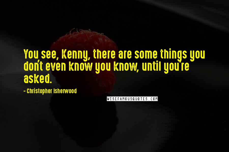 Christopher Isherwood Quotes: You see, Kenny, there are some things you don't even know you know, until you're asked.