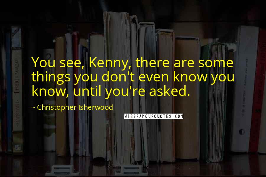 Christopher Isherwood Quotes: You see, Kenny, there are some things you don't even know you know, until you're asked.