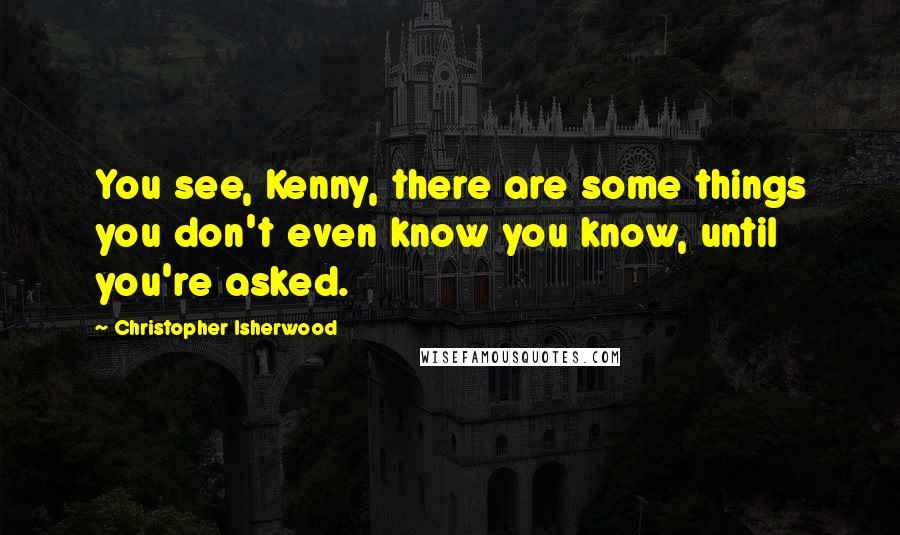 Christopher Isherwood Quotes: You see, Kenny, there are some things you don't even know you know, until you're asked.