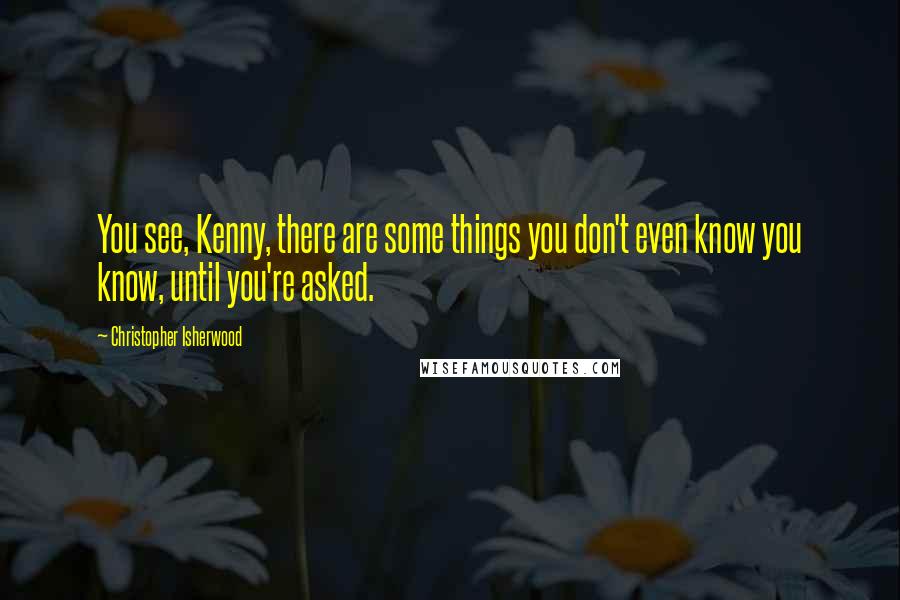 Christopher Isherwood Quotes: You see, Kenny, there are some things you don't even know you know, until you're asked.