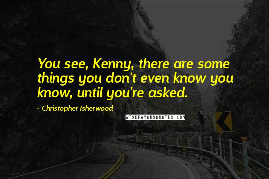 Christopher Isherwood Quotes: You see, Kenny, there are some things you don't even know you know, until you're asked.