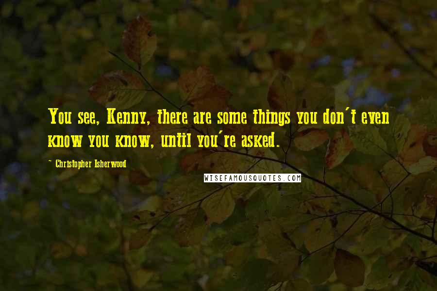 Christopher Isherwood Quotes: You see, Kenny, there are some things you don't even know you know, until you're asked.