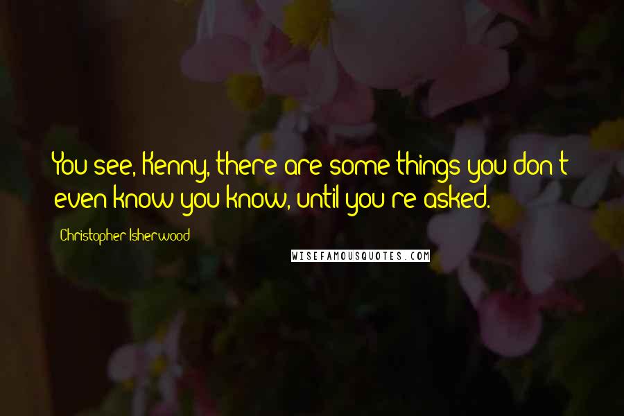 Christopher Isherwood Quotes: You see, Kenny, there are some things you don't even know you know, until you're asked.