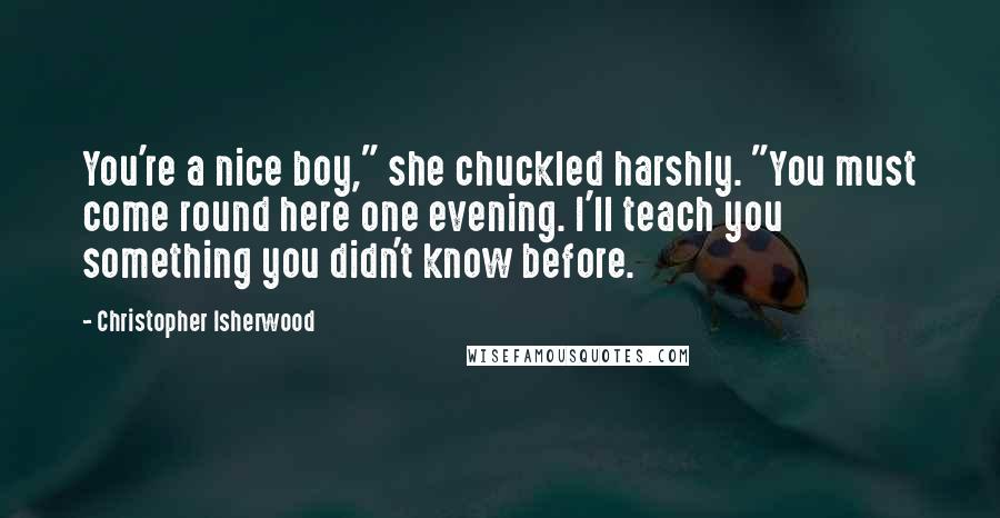 Christopher Isherwood Quotes: You're a nice boy," she chuckled harshly. "You must come round here one evening. I'll teach you something you didn't know before.