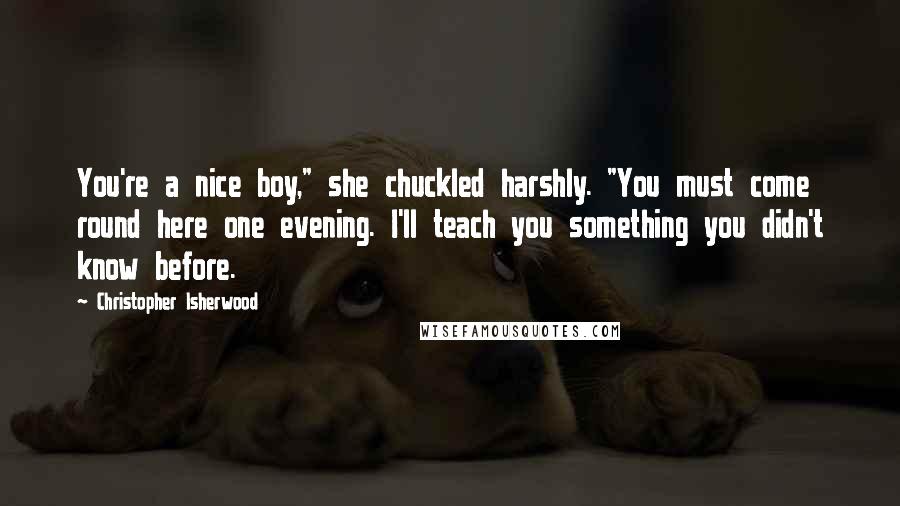 Christopher Isherwood Quotes: You're a nice boy," she chuckled harshly. "You must come round here one evening. I'll teach you something you didn't know before.