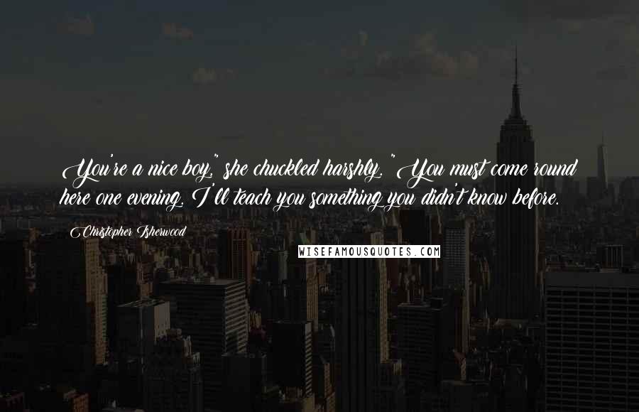 Christopher Isherwood Quotes: You're a nice boy," she chuckled harshly. "You must come round here one evening. I'll teach you something you didn't know before.