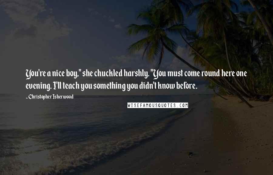 Christopher Isherwood Quotes: You're a nice boy," she chuckled harshly. "You must come round here one evening. I'll teach you something you didn't know before.