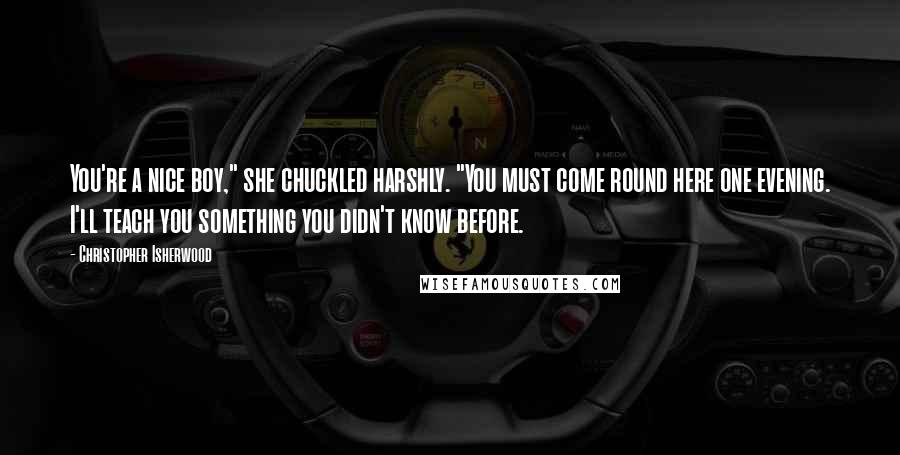 Christopher Isherwood Quotes: You're a nice boy," she chuckled harshly. "You must come round here one evening. I'll teach you something you didn't know before.