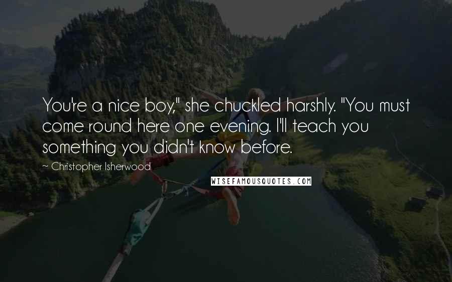 Christopher Isherwood Quotes: You're a nice boy," she chuckled harshly. "You must come round here one evening. I'll teach you something you didn't know before.