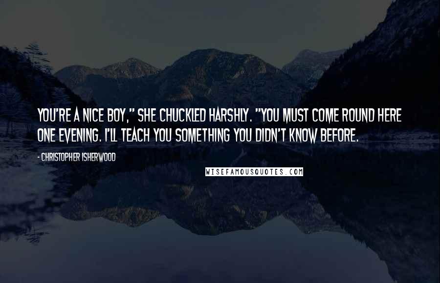 Christopher Isherwood Quotes: You're a nice boy," she chuckled harshly. "You must come round here one evening. I'll teach you something you didn't know before.