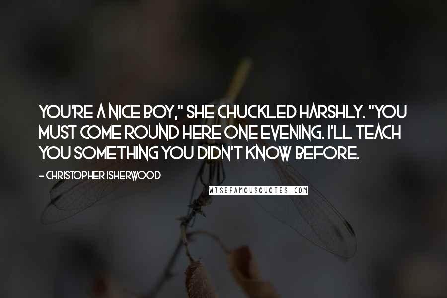 Christopher Isherwood Quotes: You're a nice boy," she chuckled harshly. "You must come round here one evening. I'll teach you something you didn't know before.