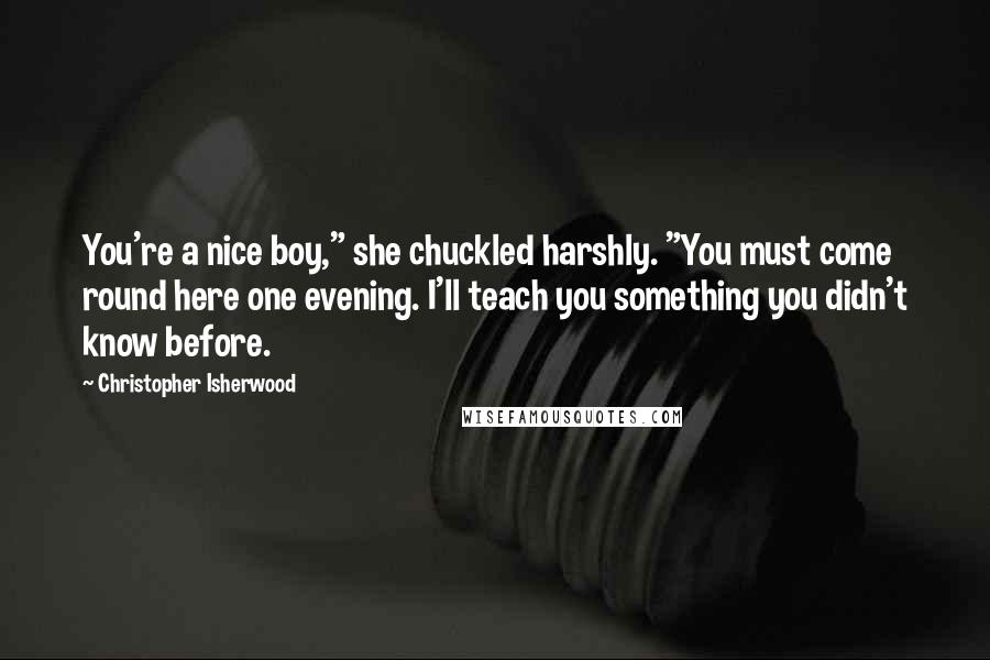 Christopher Isherwood Quotes: You're a nice boy," she chuckled harshly. "You must come round here one evening. I'll teach you something you didn't know before.