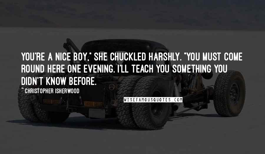 Christopher Isherwood Quotes: You're a nice boy," she chuckled harshly. "You must come round here one evening. I'll teach you something you didn't know before.