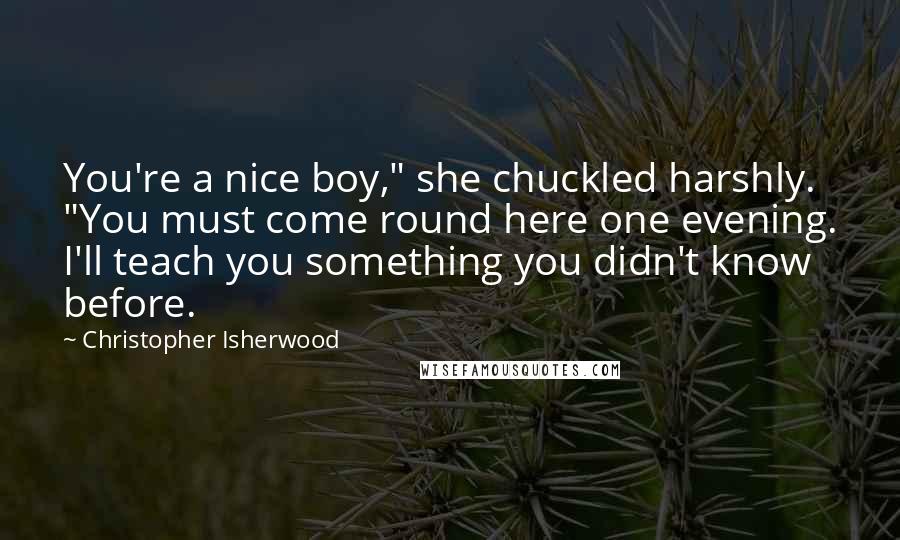 Christopher Isherwood Quotes: You're a nice boy," she chuckled harshly. "You must come round here one evening. I'll teach you something you didn't know before.