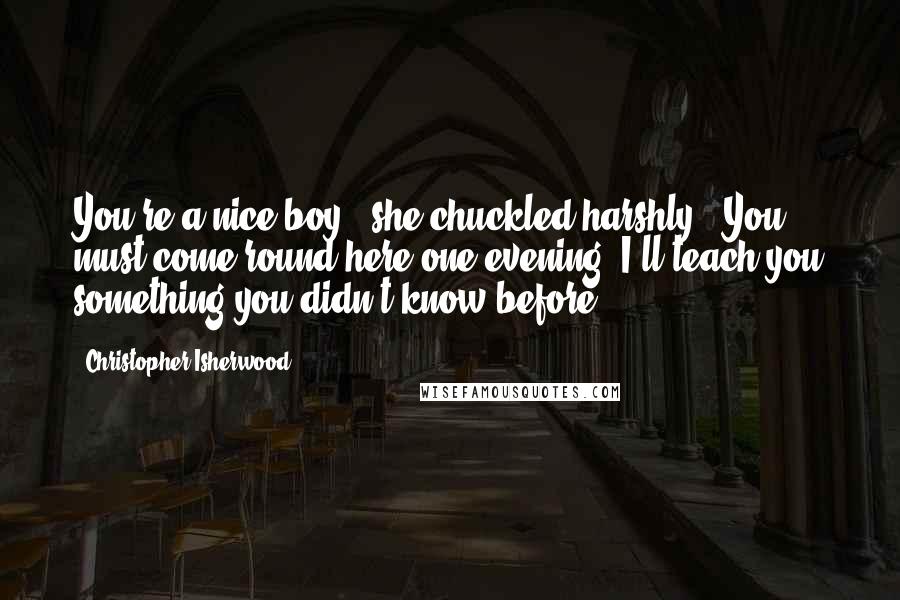 Christopher Isherwood Quotes: You're a nice boy," she chuckled harshly. "You must come round here one evening. I'll teach you something you didn't know before.