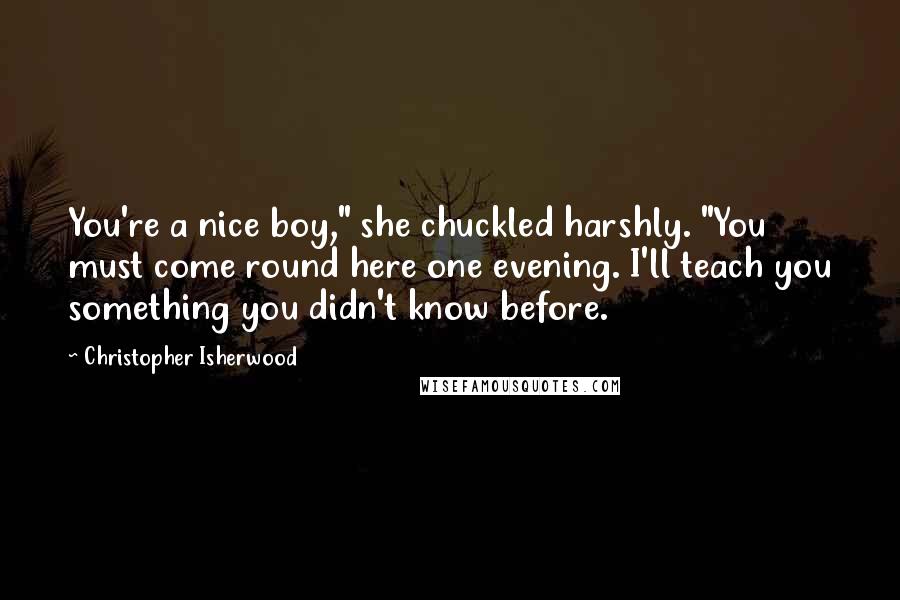 Christopher Isherwood Quotes: You're a nice boy," she chuckled harshly. "You must come round here one evening. I'll teach you something you didn't know before.