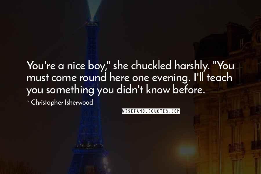 Christopher Isherwood Quotes: You're a nice boy," she chuckled harshly. "You must come round here one evening. I'll teach you something you didn't know before.