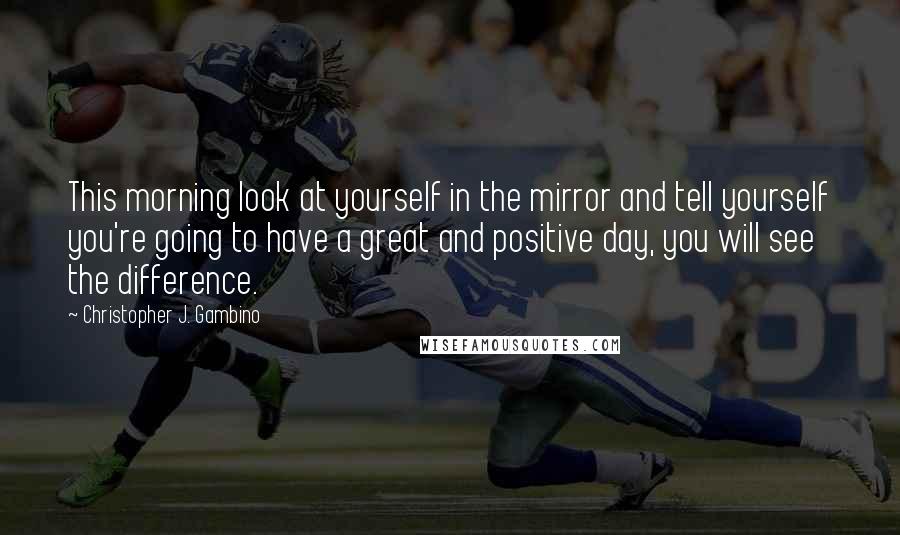 Christopher J. Gambino Quotes: This morning look at yourself in the mirror and tell yourself you're going to have a great and positive day, you will see the difference.