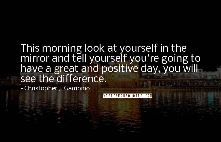 Christopher J. Gambino Quotes: This morning look at yourself in the mirror and tell yourself you're going to have a great and positive day, you will see the difference.