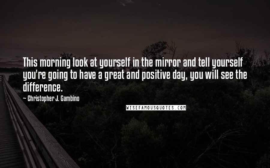 Christopher J. Gambino Quotes: This morning look at yourself in the mirror and tell yourself you're going to have a great and positive day, you will see the difference.