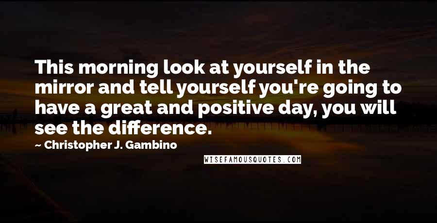 Christopher J. Gambino Quotes: This morning look at yourself in the mirror and tell yourself you're going to have a great and positive day, you will see the difference.