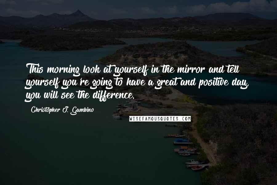 Christopher J. Gambino Quotes: This morning look at yourself in the mirror and tell yourself you're going to have a great and positive day, you will see the difference.