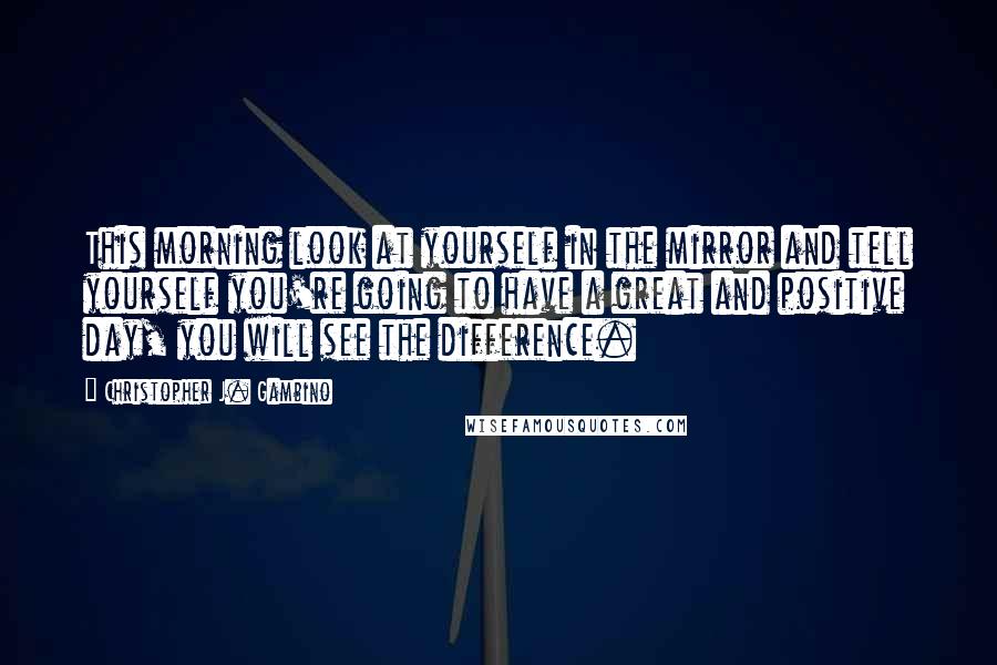 Christopher J. Gambino Quotes: This morning look at yourself in the mirror and tell yourself you're going to have a great and positive day, you will see the difference.