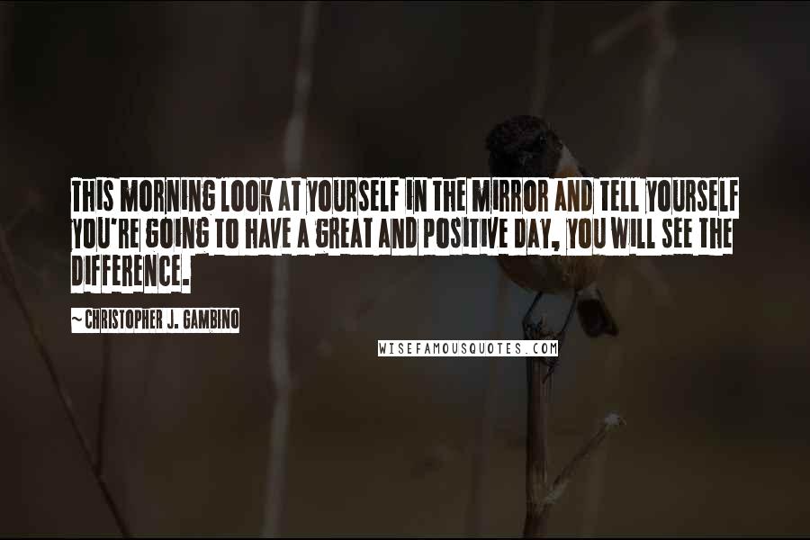 Christopher J. Gambino Quotes: This morning look at yourself in the mirror and tell yourself you're going to have a great and positive day, you will see the difference.