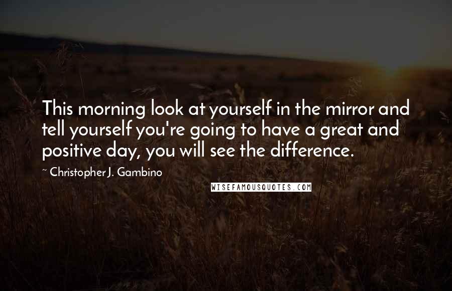 Christopher J. Gambino Quotes: This morning look at yourself in the mirror and tell yourself you're going to have a great and positive day, you will see the difference.