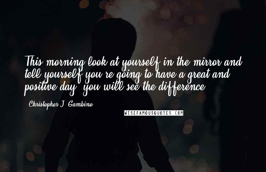 Christopher J. Gambino Quotes: This morning look at yourself in the mirror and tell yourself you're going to have a great and positive day, you will see the difference.