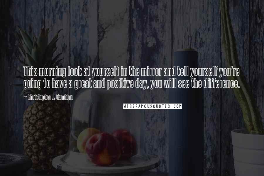 Christopher J. Gambino Quotes: This morning look at yourself in the mirror and tell yourself you're going to have a great and positive day, you will see the difference.