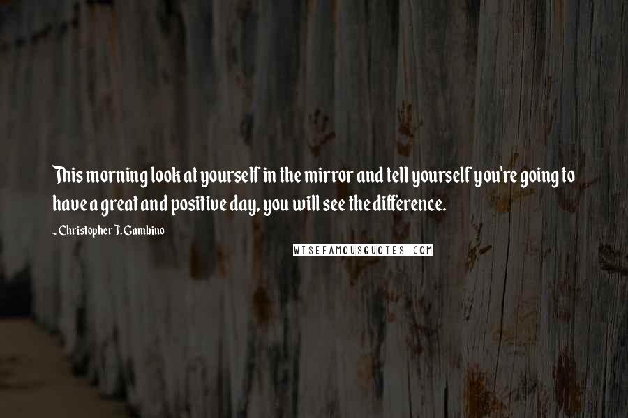 Christopher J. Gambino Quotes: This morning look at yourself in the mirror and tell yourself you're going to have a great and positive day, you will see the difference.