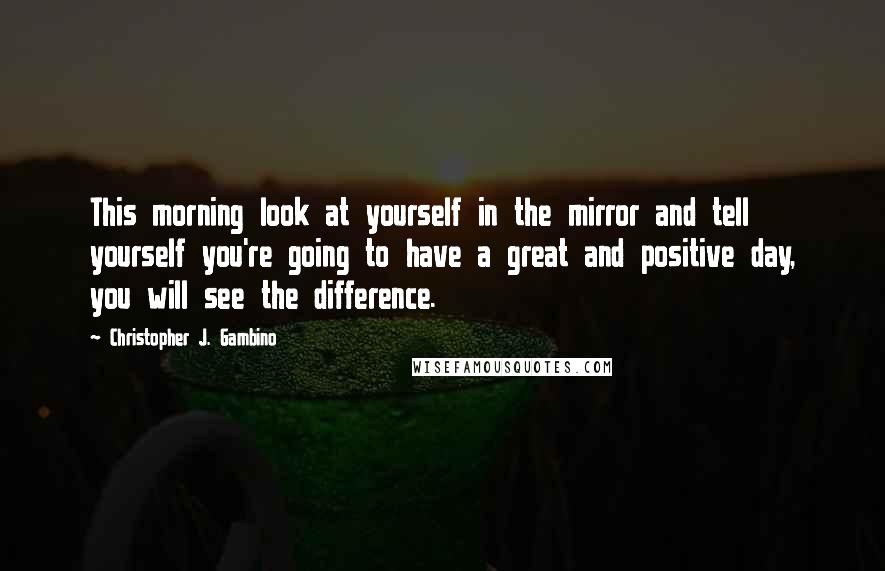 Christopher J. Gambino Quotes: This morning look at yourself in the mirror and tell yourself you're going to have a great and positive day, you will see the difference.