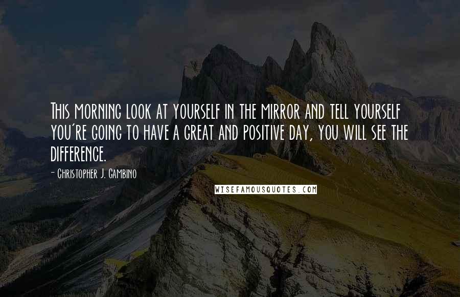 Christopher J. Gambino Quotes: This morning look at yourself in the mirror and tell yourself you're going to have a great and positive day, you will see the difference.