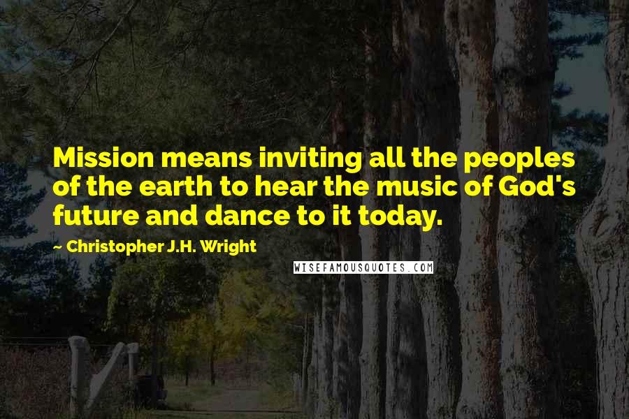 Christopher J.H. Wright Quotes: Mission means inviting all the peoples of the earth to hear the music of God's future and dance to it today.