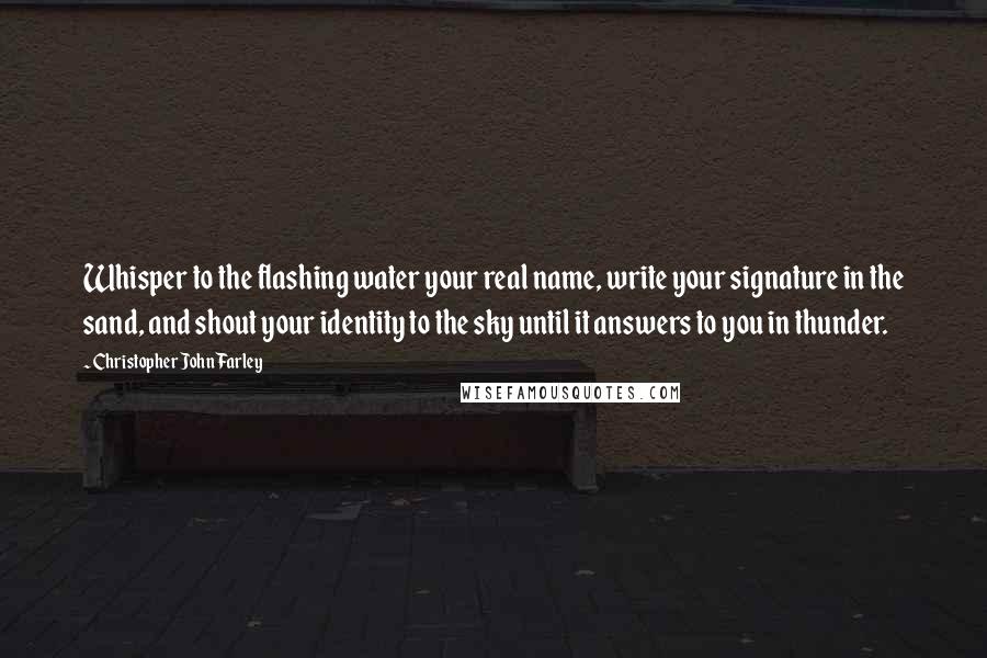 Christopher John Farley Quotes: Whisper to the flashing water your real name, write your signature in the sand, and shout your identity to the sky until it answers to you in thunder.