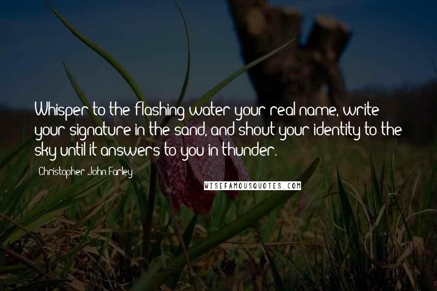 Christopher John Farley Quotes: Whisper to the flashing water your real name, write your signature in the sand, and shout your identity to the sky until it answers to you in thunder.