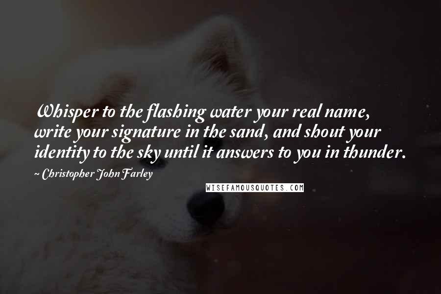 Christopher John Farley Quotes: Whisper to the flashing water your real name, write your signature in the sand, and shout your identity to the sky until it answers to you in thunder.