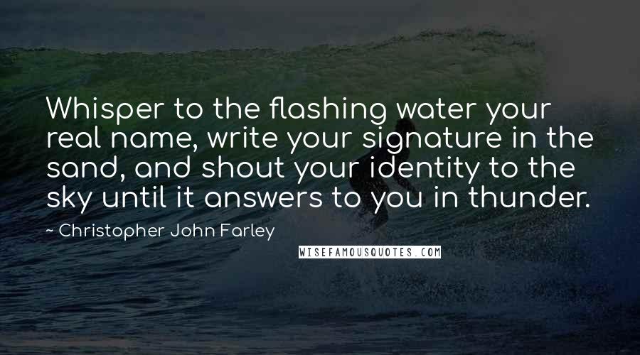 Christopher John Farley Quotes: Whisper to the flashing water your real name, write your signature in the sand, and shout your identity to the sky until it answers to you in thunder.