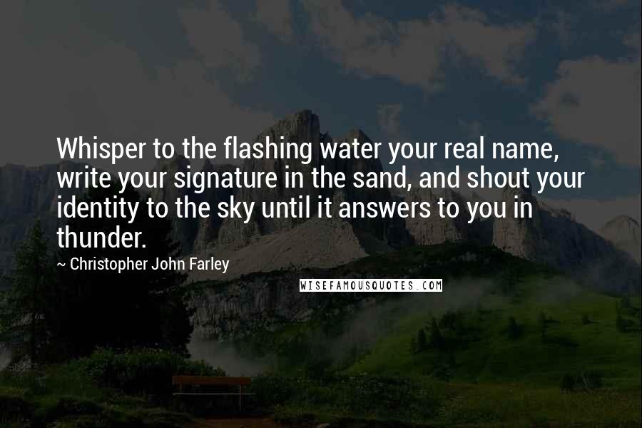 Christopher John Farley Quotes: Whisper to the flashing water your real name, write your signature in the sand, and shout your identity to the sky until it answers to you in thunder.