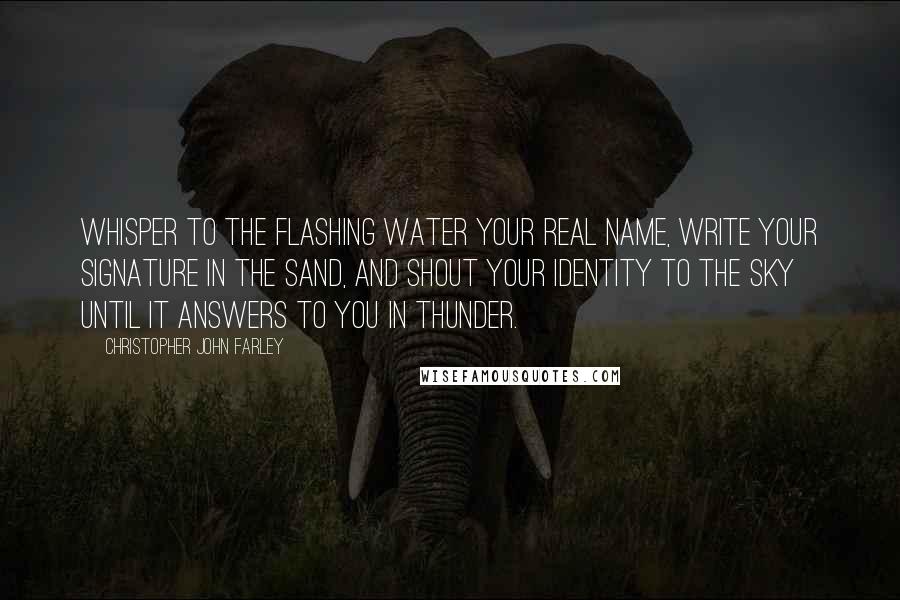 Christopher John Farley Quotes: Whisper to the flashing water your real name, write your signature in the sand, and shout your identity to the sky until it answers to you in thunder.