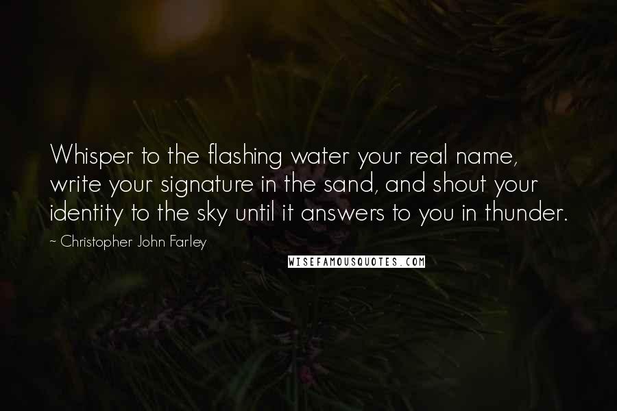 Christopher John Farley Quotes: Whisper to the flashing water your real name, write your signature in the sand, and shout your identity to the sky until it answers to you in thunder.