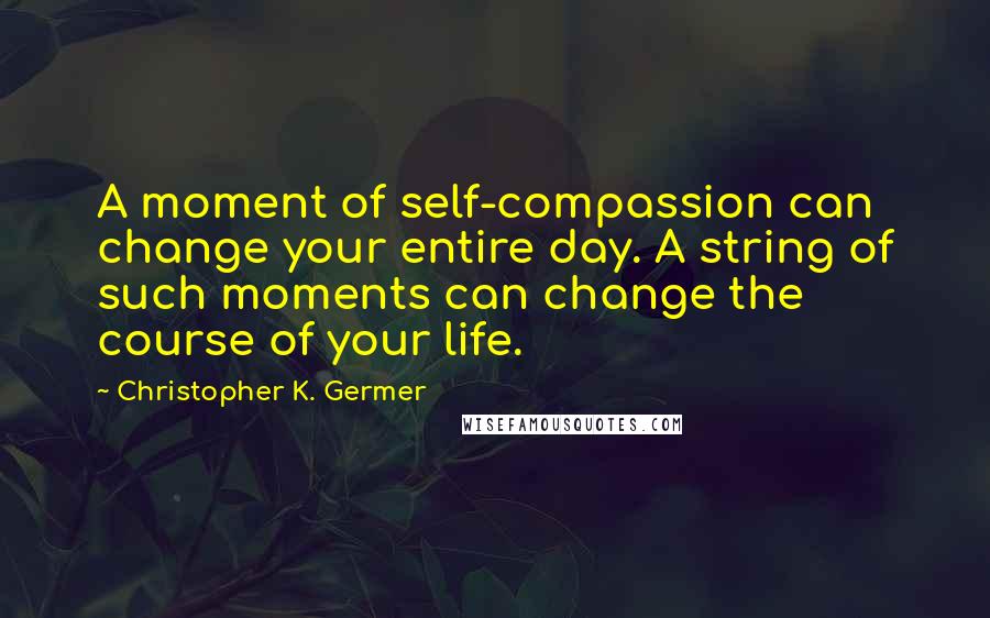 Christopher K. Germer Quotes: A moment of self-compassion can change your entire day. A string of such moments can change the course of your life.