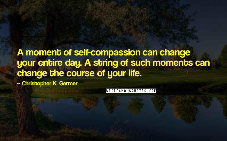 Christopher K. Germer Quotes: A moment of self-compassion can change your entire day. A string of such moments can change the course of your life.