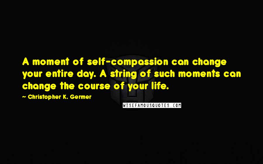 Christopher K. Germer Quotes: A moment of self-compassion can change your entire day. A string of such moments can change the course of your life.