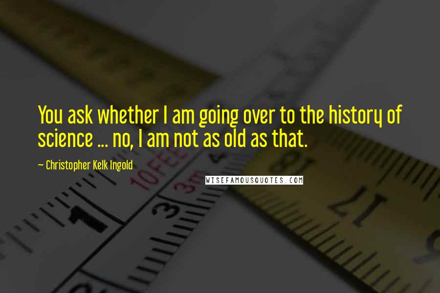 Christopher Kelk Ingold Quotes: You ask whether I am going over to the history of science ... no, I am not as old as that.