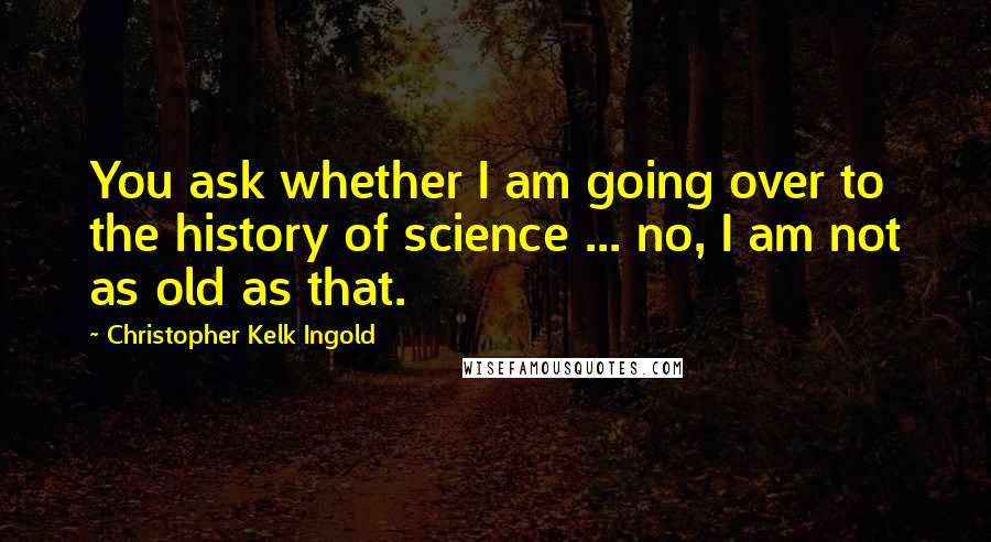 Christopher Kelk Ingold Quotes: You ask whether I am going over to the history of science ... no, I am not as old as that.