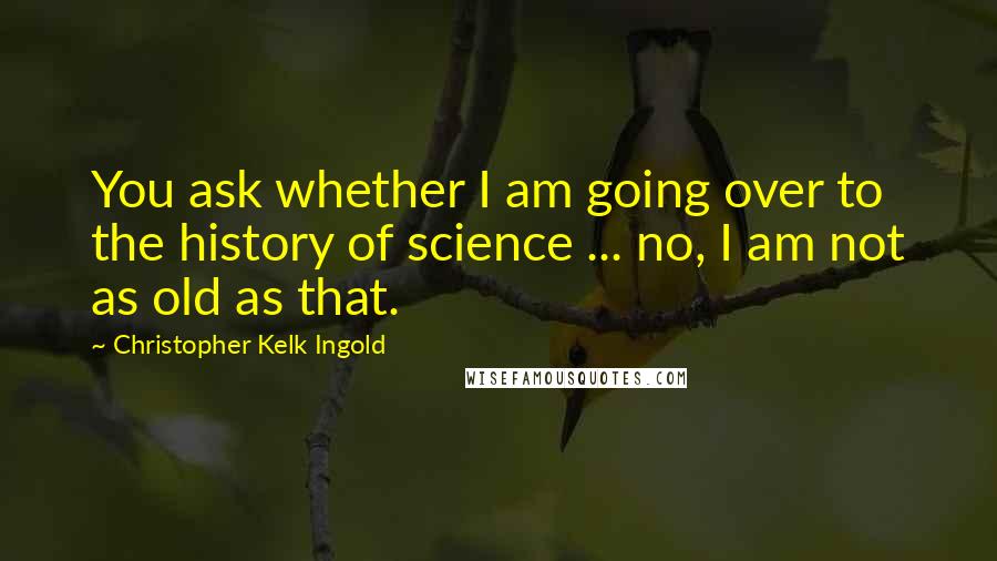 Christopher Kelk Ingold Quotes: You ask whether I am going over to the history of science ... no, I am not as old as that.