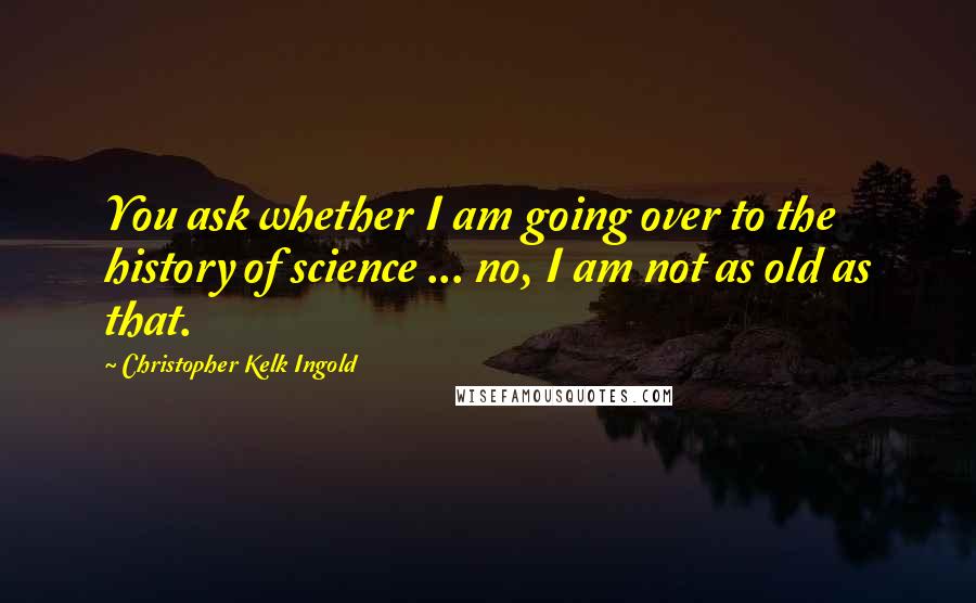 Christopher Kelk Ingold Quotes: You ask whether I am going over to the history of science ... no, I am not as old as that.